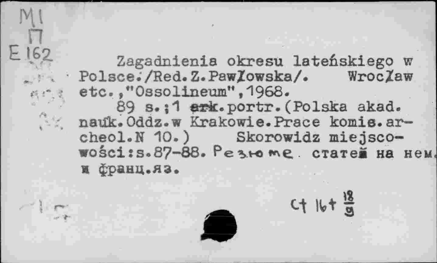 ﻿Zagadnienia okresu lateûskiego w Polsce./Red.Z.PawZowska/. Wroc/aw •-. ? etc. »"Ossolineum",1968.
89 s. ;1 erk.portr.(Polska akad.
, . naük.Oddz.w Krakowie.Prace komie.ar-cheol.N 10.) Skorowidz miejsco-wosci!s.87~88. PevK^e. статев на нем я франц.яз.